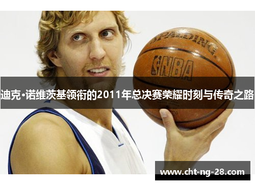 迪克·诺维茨基领衔的2011年总决赛荣耀时刻与传奇之路