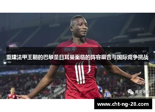 重建法甲王朝的巴黎圣日耳曼面临的阵容磨合与国际竞争挑战