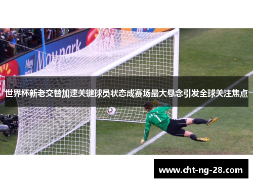 世界杯新老交替加速关键球员状态成赛场最大悬念引发全球关注焦点