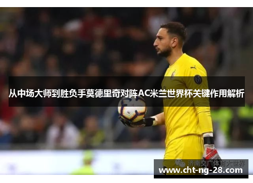 从中场大师到胜负手莫德里奇对阵AC米兰世界杯关键作用解析