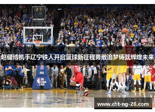 赵健博携手辽宁铁人开启篮球新征程勇敢追梦铸就辉煌未来