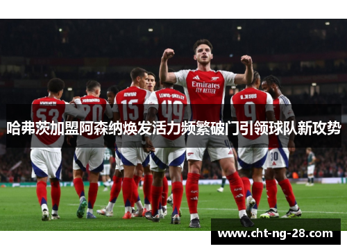 哈弗茨加盟阿森纳焕发活力频繁破门引领球队新攻势
