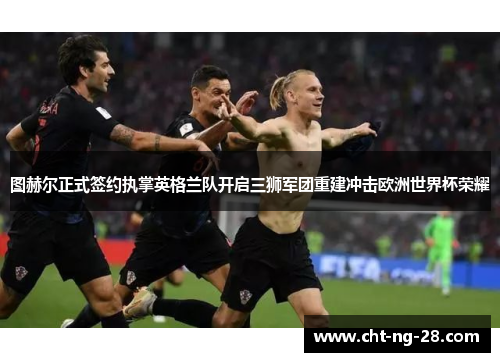 图赫尔正式签约执掌英格兰队开启三狮军团重建冲击欧洲世界杯荣耀